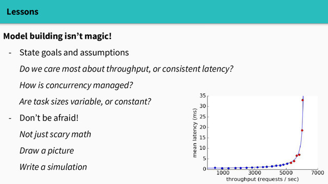 Lessons
Model building isn’t magic!
- State goals and assumptions
Do we care most about throughput, or consistent latency?
How is concurrency managed?
Are task sizes variable, or constant?
- Don’t be afraid!
Not just scary math
Draw a picture
Write a simulation
