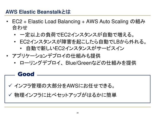 34
AWS Elastic Beanstalkとは
• EC2 + Elastic Load Balancing + AWS Auto Scaling の組み
合わせ
• 一定以上の負荷でEC2インスタンスが自動で増える。
• EC2インスタンスが障害を起こしたら自動でLBから外れる。
• 自動で新しいEC2インスタンスがサービスイン
• アプリケーションデプロイの仕組みも提供
• ローリングデプロイ、 Blue/Greenなどの仕組みを提供
✓ インフラ管理の大部分をAWSにお任せできる。
✓ 物理インフラに比べセットアップがはるかに簡単
Good
