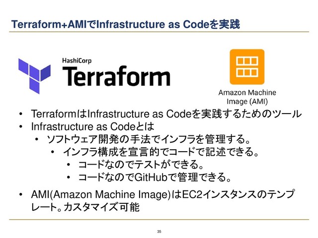 35
Terraform+AMIでInfrastructure as Codeを実践
• AMI(Amazon Machine Image)はEC2インスタンスのテンプ
レート。カスタマイズ可能
• TerraformはInfrastructure as Codeを実践するためのツール
• Infrastructure as Codeとは
• ソフトウェア開発の手法でインフラを管理する。
• インフラ構成を宣言的でコードで記述できる。
• コードなのでテストができる。
• コードなのでGitHubで管理できる。
