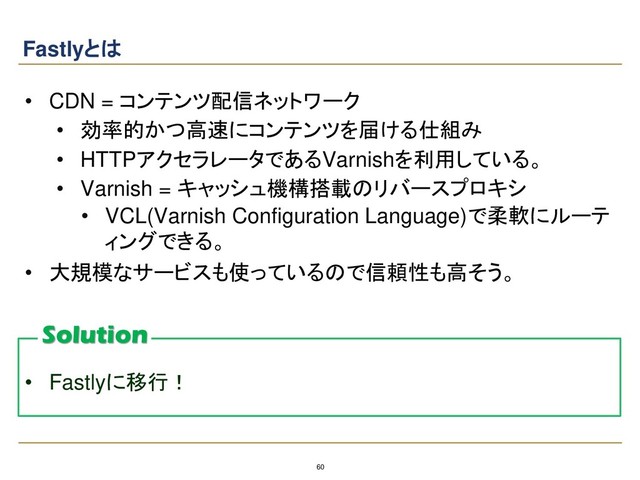 60
Fastlyとは
• CDN = コンテンツ配信ネットワーク
• 効率的かつ高速にコンテンツを届ける仕組み
• HTTPアクセラレータであるVarnishを利用している。
• Varnish = キャッシュ機構搭載のリバースプロキシ
• VCL(Varnish Configuration Language)で柔軟にルーテ
ィングできる。
• 大規模なサービスも使っているので信頼性も高そう。
• Fastlyに移行！
Solution
