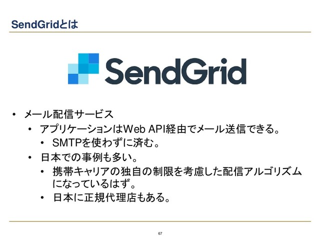 67
SendGridとは
• メール配信サービス
• アプリケーションはWeb API経由でメール送信できる。
• SMTPを使わずに済む。
• 日本での事例も多い。
• 携帯キャリアの独自の制限を考慮した配信アルゴリズム
になっているはず。
• 日本に正規代理店もある。
