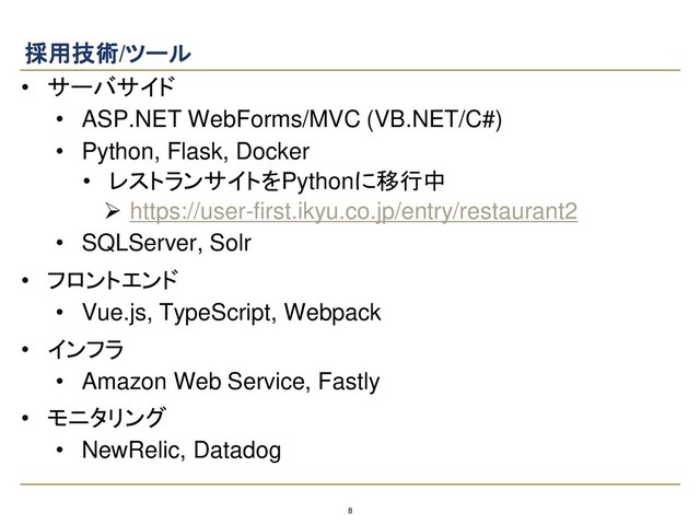 8
採用技術/ツール
• サーバサイド
• ASP.NET WebForms/MVC (VB.NET/C#)
• Python, Flask, Docker
• レストランサイトをPythonに移行中
➢ https://user-first.ikyu.co.jp/entry/restaurant2
• SQLServer, Solr
• フロントエンド
• Vue.js, TypeScript, Webpack
• インフラ
• Amazon Web Service, Fastly
• モニタリング
• NewRelic, Datadog
