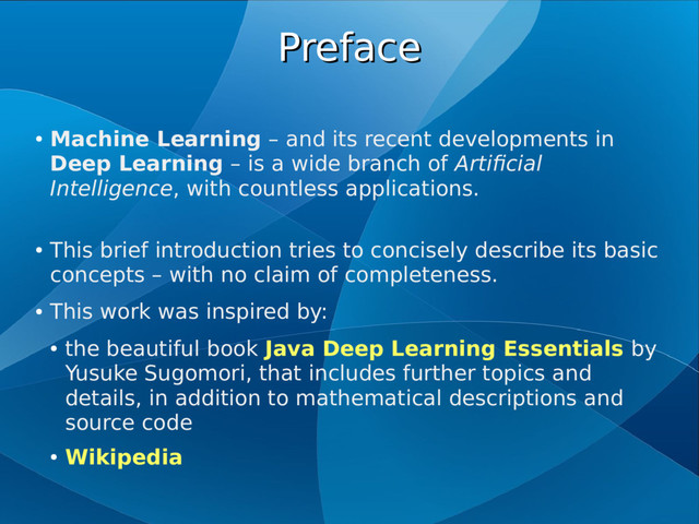 Preface
Preface
●
Machine Learning – and its recent developments in
Deep Learning – is a wide branch of Artificial
Intelligence, with countless applications.
●
This brief introduction tries to concisely describe its basic
concepts – with no claim of completeness.
●
This work was inspired by:
●
the beautiful book Java Deep Learning Essentials by
Yusuke Sugomori, that includes further topics and
details, in addition to mathematical descriptions and
source code
●
Wikipedia

