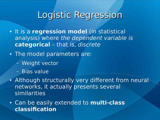Logistic Regression
Logistic Regression
●
It is a regression model (in statistical
analysis) where the dependent variable is
categorical – that is, discrete
●
The model parameters are:
– Weight vector
– Bias value
●
Although structurally very different from neural
networks, it actually presents several
similarities
●
Can be easily extended to multi-class
classification
