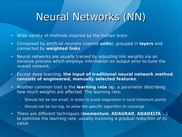 Neural Networks (NN)
Neural Networks (NN)
●
Wide variety of methods inspired by the human brain
●
Composed by artificial neurons (named units), grouped in layers and
connected by weighted links
●
Neural networks are usually trained by adjusting link weights via an
iterative process which employs information on output error to tune the
overall network.
●
Except deep learning, the input of traditional neural network method
consists of engineered, manually selected features.
●
Another common trait is the learning rate (η), a parameter describing
how much weights are affected. The learning rate:
– Should not be too small, in order to avoid stagnation in local minimum points
– Should not be too big, to allow the specific algorithm to converge
●
There are different techniques (momentum, ADAGRAD, ADADELTA ...)
to optimize the learning rate, usually involving a gradual reduction of its
value.
