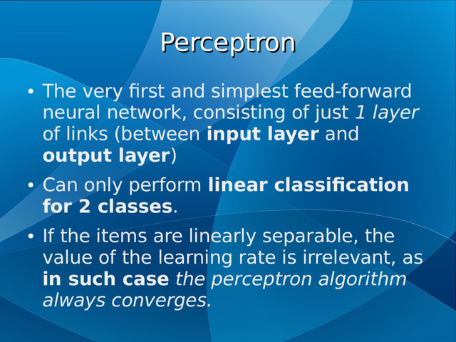 Perceptron
Perceptron
●
The very first and simplest feed-forward
neural network, consisting of just 1 layer
of links (between input layer and
output layer)
●
Can only perform linear classification
for 2 classes.
●
If the items are linearly separable, the
value of the learning rate is irrelevant, as
in such case the perceptron algorithm
always converges.
