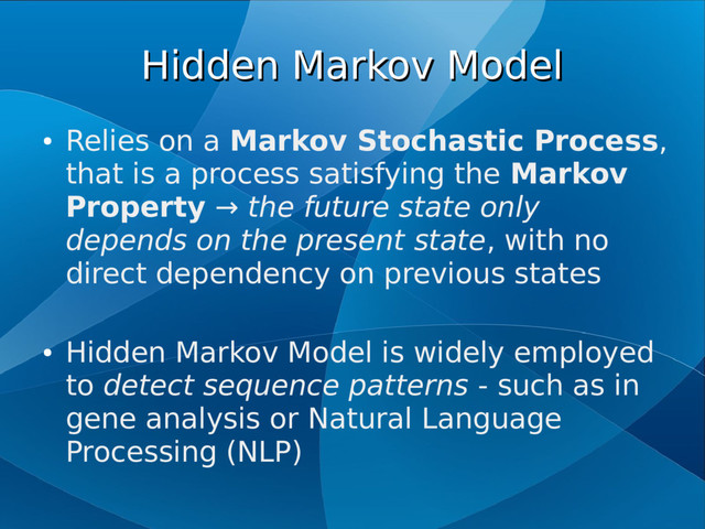 Hidden Markov Model
Hidden Markov Model
●
Relies on a Markov Stochastic Process,
that is a process satisfying the Markov
Property → the future state only
depends on the present state, with no
direct dependency on previous states
●
Hidden Markov Model is widely employed
to detect sequence patterns - such as in
gene analysis or Natural Language
Processing (NLP)
