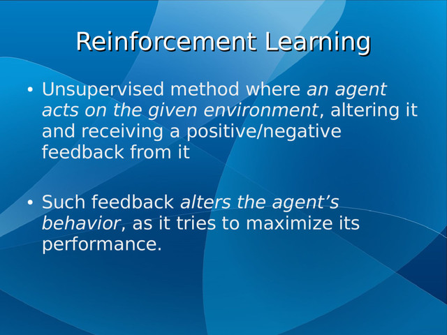 Reinforcement Learning
Reinforcement Learning
●
Unsupervised method where an agent
acts on the given environment, altering it
and receiving a positive/negative
feedback from it
●
Such feedback alters the agent’s
behavior, as it tries to maximize its
performance.
