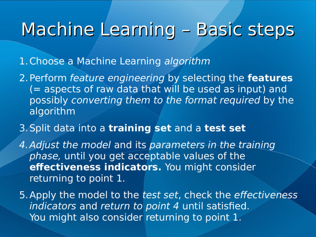 Machine Learning – Basic steps
Machine Learning – Basic steps
1.Choose a Machine Learning algorithm
2.Perform feature engineering by selecting the features
(= aspects of raw data that will be used as input) and
possibly converting them to the format required by the
algorithm
3.Split data into a training set and a test set
4.Adjust the model and its parameters in the training
phase, until you get acceptable values of the
effectiveness indicators. You might consider
returning to point 1.
5.Apply the model to the test set, check the effectiveness
indicators and return to point 4 until satisfied.
You might also consider returning to point 1.
