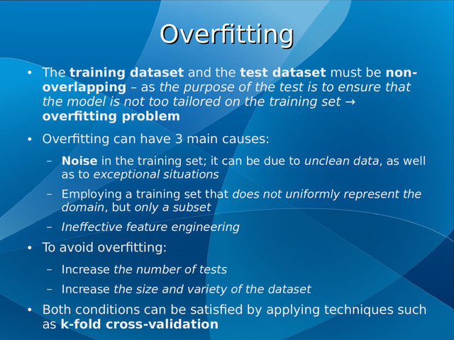 Overfitting
Overfitting
●
The training dataset and the test dataset must be non-
overlapping – as the purpose of the test is to ensure that
the model is not too tailored on the training set →
overfitting problem
●
Overfitting can have 3 main causes:
– Noise in the training set; it can be due to unclean data, as well
as to exceptional situations
– Employing a training set that does not uniformly represent the
domain, but only a subset
– Ineffective feature engineering
●
To avoid overfitting:
– Increase the number of tests
– Increase the size and variety of the dataset
●
Both conditions can be satisfied by applying techniques such
as k-fold cross-validation

