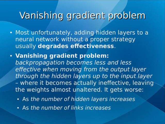 Vanishing gradient problem
Vanishing gradient problem
●
Most unfortunately, adding hidden layers to a
neural network without a proper strategy
usually degrades effectiveness.
●
Vanishing gradient problem:
backpropagation becomes less and less
effective when moving from the output layer
through the hidden layers up to the input layer
– where it becomes actually ineffective, leaving
the weights almost unaltered. It gets worse:
●
As the number of hidden layers increases
●
As the number of links increases
