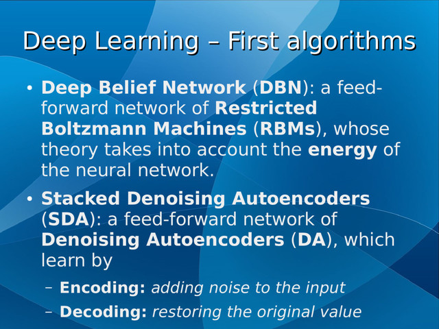 Deep Learning – First algorithms
Deep Learning – First algorithms
●
Deep Belief Network (DBN): a feed-
forward network of Restricted
Boltzmann Machines (RBMs), whose
theory takes into account the energy of
the neural network.
●
Stacked Denoising Autoencoders
(SDA): a feed-forward network of
Denoising Autoencoders (DA), which
learn by
– Encoding: adding noise to the input
– Decoding: restoring the original value
