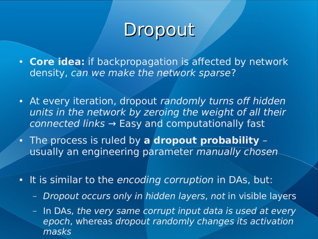 Dropout
Dropout
●
Core idea: if backpropagation is affected by network
density, can we make the network sparse?
●
At every iteration, dropout randomly turns off hidden
units in the network by zeroing the weight of all their
connected links → Easy and computationally fast
●
The process is ruled by a dropout probability –
usually an engineering parameter manually chosen
●
It is similar to the encoding corruption in DAs, but:
– Dropout occurs only in hidden layers, not in visible layers
– In DAs, the very same corrupt input data is used at every
epoch, whereas dropout randomly changes its activation
masks
