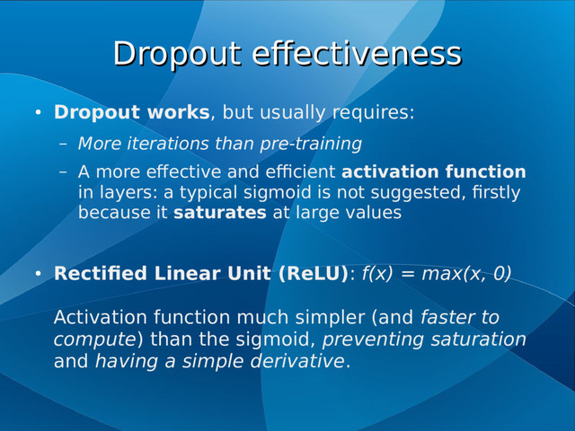 Dropout effectiveness
Dropout effectiveness
●
Dropout works, but usually requires:
– More iterations than pre-training
– A more effective and efficient activation function
in layers: a typical sigmoid is not suggested, firstly
because it saturates at large values
●
Rectified Linear Unit (ReLU): f(x) = max(x, 0)
Activation function much simpler (and faster to
compute) than the sigmoid, preventing saturation
and having a simple derivative.
