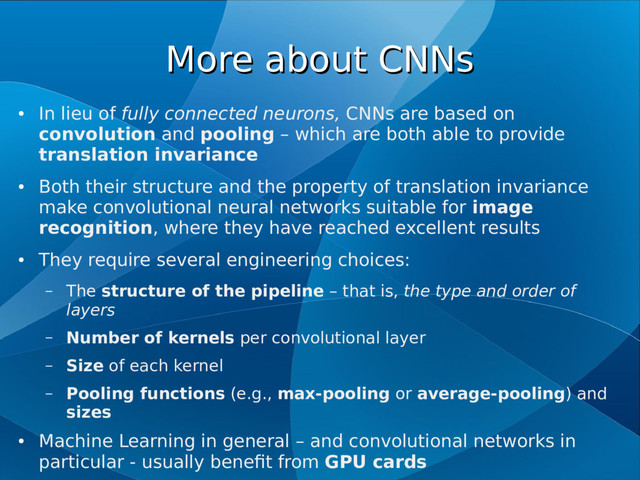 More about CNNs
More about CNNs
●
In lieu of fully connected neurons, CNNs are based on
convolution and pooling – which are both able to provide
translation invariance
●
Both their structure and the property of translation invariance
make convolutional neural networks suitable for image
recognition, where they have reached excellent results
●
They require several engineering choices:
– The structure of the pipeline – that is, the type and order of
layers
– Number of kernels per convolutional layer
– Size of each kernel
– Pooling functions (e.g., max-pooling or average-pooling) and
sizes
●
Machine Learning in general – and convolutional networks in
particular - usually benefit from GPU cards
