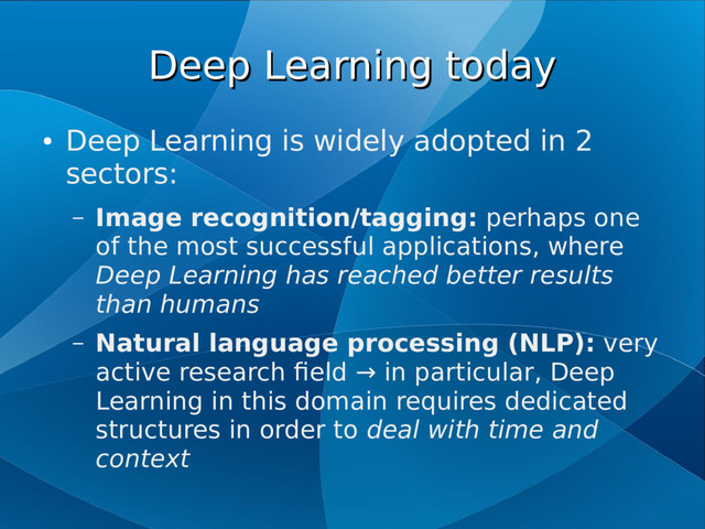 Deep Learning today
Deep Learning today
●
Deep Learning is widely adopted in 2
sectors:
– Image recognition/tagging: perhaps one
of the most successful applications, where
Deep Learning has reached better results
than humans
– Natural language processing (NLP): very
active research field → in particular, Deep
Learning in this domain requires dedicated
structures in order to deal with time and
context
