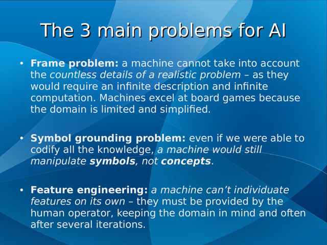 The 3 main problems for AI
The 3 main problems for AI
●
Frame problem: a machine cannot take into account
the countless details of a realistic problem – as they
would require an infinite description and infinite
computation. Machines excel at board games because
the domain is limited and simplified.
●
Symbol grounding problem: even if we were able to
codify all the knowledge, a machine would still
manipulate symbols, not concepts.
●
Feature engineering: a machine can’t individuate
features on its own – they must be provided by the
human operator, keeping the domain in mind and often
after several iterations.
