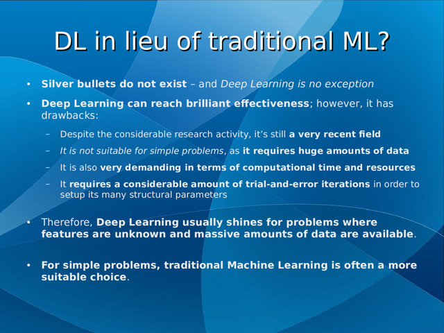 DL in lieu of traditional ML?
DL in lieu of traditional ML?
●
Silver bullets do not exist – and Deep Learning is no exception
●
Deep Learning can reach brilliant effectiveness; however, it has
drawbacks:
– Despite the considerable research activity, it’s still a very recent field
– It is not suitable for simple problems, as it requires huge amounts of data
– It is also very demanding in terms of computational time and resources
– It requires a considerable amount of trial-and-error iterations in order to
setup its many structural parameters
●
Therefore, Deep Learning usually shines for problems where
features are unknown and massive amounts of data are available.
●
For simple problems, traditional Machine Learning is often a more
suitable choice.
