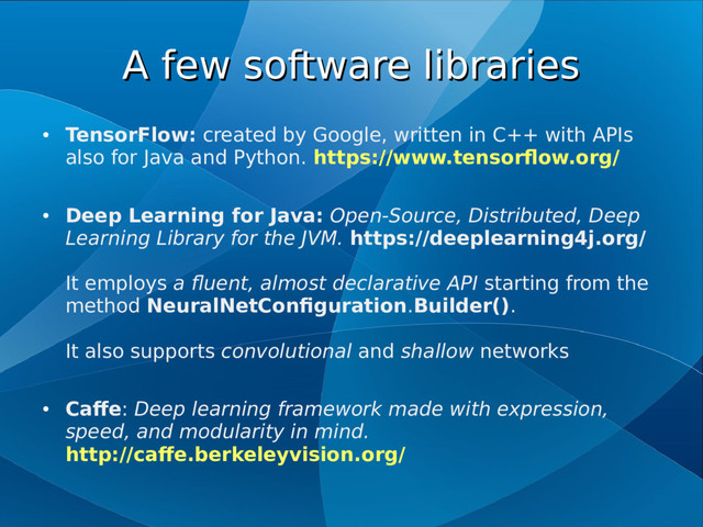 A few software libraries
A few software libraries
●
TensorFlow: created by Google, written in C++ with APIs
also for Java and Python. https://www.tensorflow.org/
●
Deep Learning for Java: Open-Source, Distributed, Deep
Learning Library for the JVM. https://deeplearning4j.org/
It employs a fluent, almost declarative API starting from the
method NeuralNetConfiguration.Builder().
It also supports convolutional and shallow networks
●
Caffe: Deep learning framework made with expression,
speed, and modularity in mind.
http://caffe.berkeleyvision.org/
