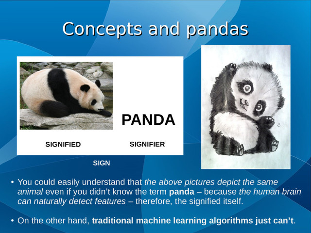 Concepts and pandas
Concepts and pandas
PANDA
SIGNIFIED SIGNIFIER
SIGN
●
You could easily understand that the above pictures depict the same
animal even if you didn’t know the term panda – because the human brain
can naturally detect features – therefore, the signified itself.
●
On the other hand, traditional machine learning algorithms just can’t.
