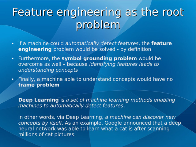 Feature engineering as the root
Feature engineering as the root
problem
problem
●
If a machine could automatically detect features, the feature
engineering problem would be solved - by definition
●
Furthermore, the symbol grounding problem would be
overcome as well – because identifying features leads to
understanding concepts
●
Finally, a machine able to understand concepts would have no
frame problem
Deep Learning is a set of machine learning methods enabling
machines to automatically detect features.
In other words, via Deep Learning, a machine can discover new
concepts by itself. As an example, Google announced that a deep
neural network was able to learn what a cat is after scanning
millions of cat pictures.
