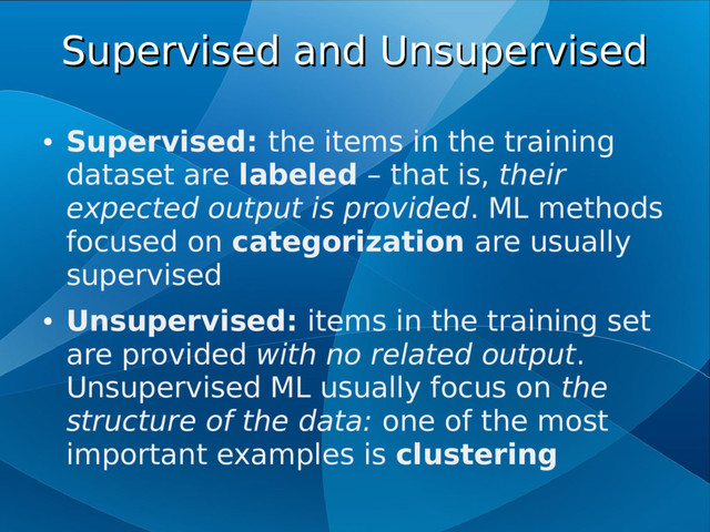 Supervised and Unsupervised
Supervised and Unsupervised
●
Supervised: the items in the training
dataset are labeled – that is, their
expected output is provided. ML methods
focused on categorization are usually
supervised
●
Unsupervised: items in the training set
are provided with no related output.
Unsupervised ML usually focus on the
structure of the data: one of the most
important examples is clustering
