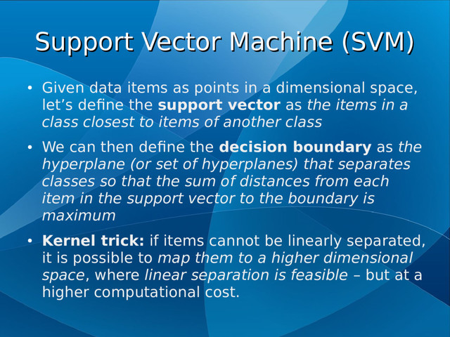 Support Vector Machine (SVM)
Support Vector Machine (SVM)
●
Given data items as points in a dimensional space,
let’s define the support vector as the items in a
class closest to items of another class
●
We can then define the decision boundary as the
hyperplane (or set of hyperplanes) that separates
classes so that the sum of distances from each
item in the support vector to the boundary is
maximum
●
Kernel trick: if items cannot be linearly separated,
it is possible to map them to a higher dimensional
space, where linear separation is feasible – but at a
higher computational cost.
