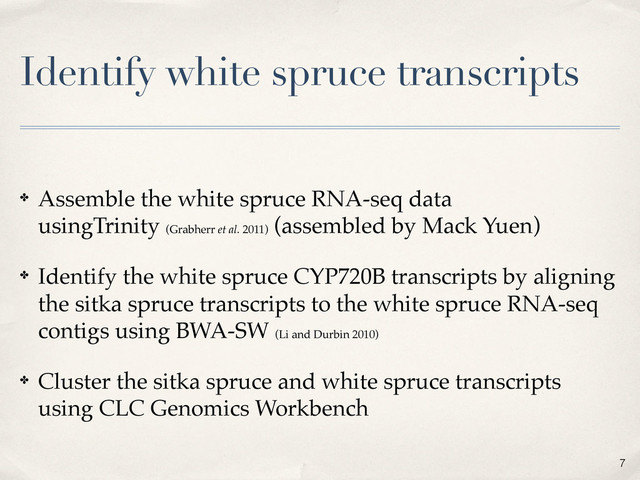 Identify white spruce transcripts
✤ Assemble the white spruce RNA-seq data
usingTrinity (Grabherr et al. 2011)
(assembled by Mack Yuen)
✤ Identify the white spruce CYP720B transcripts by aligning
the sitka spruce transcripts to the white spruce RNA-seq
contigs using BWA-SW (Li and Durbin 2010)
✤ Cluster the sitka spruce and white spruce transcripts
using CLC Genomics Workbench
7
