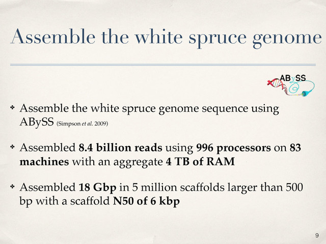 Assemble the white spruce genome
✤ Assemble the white spruce genome sequence using
ABySS (Simpson et al. 2009)
✤ Assembled 8.4 billion reads using 996 processors on 83
machines with an aggregate 4 TB of RAM
✤ Assembled 18 Gbp in 5 million scaffolds larger than 500
bp with a scaffold N50 of 6 kbp
9
