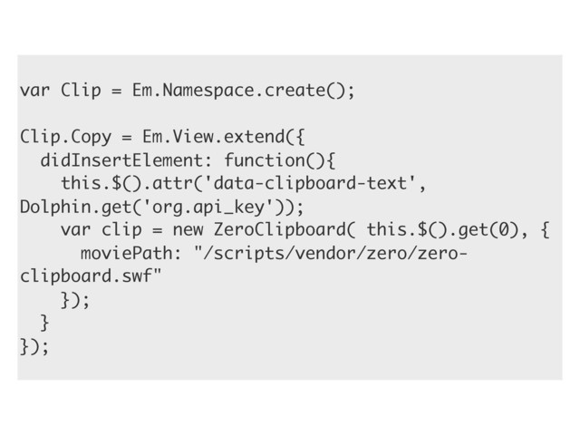var Clip = Em.Namespace.create();
Clip.Copy = Em.View.extend({
didInsertElement: function(){
this.$().attr('data-clipboard-text',
Dolphin.get('org.api_key'));
var clip = new ZeroClipboard( this.$().get(0), {
moviePath: "/scripts/vendor/zero/zero-
clipboard.swf"
});
}
});
