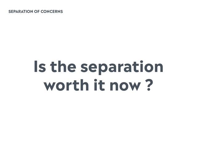 SEPARATION OF CONCERNS
Is the separation
worth it now ?
