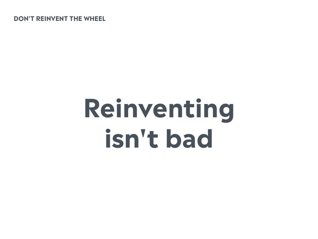 DON'T REINVENT THE WHEEL
Reinventing
isn't bad
