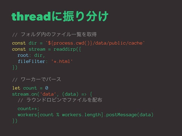 threadʹৼΓ෼͚
// ϑΥϧμ಺ͷϑΝΠϧҰཡΛऔಘ
const dir = `${process.cwd()}/data/public/cache`
const stream = readdirp({
root: dir,
fileFilter: '*.html'
})
// ϫʔΧʔͰύʔε
let count = 0
stream.on('data', (data) => {
// ϥ΢ϯυϩϏϯͰϑΝΠϧΛ഑෍
count++;
workers[count % workers.length].postMessage(data)
})
