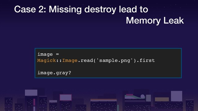 Case 2: Missing destroy lead to
Memory Leak
image =
Magick::Image.read('sample.png').first
image.gray?
