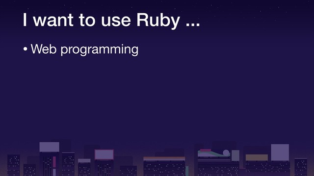 I want to use Ruby ...
•Web programming
