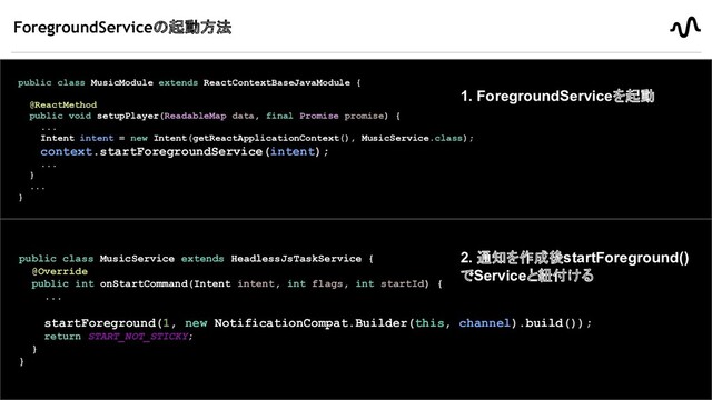ForegroundServiceの起動方法
- context.startForegroundService()を呼び出す
20
MusicModule
- ForegroundServiceが開始されたあと、10秒以内にService側で通知を作成し、
startForeground()を呼ばなければならない
- 呼ばないとANRになりアプリが落ちる仕様になっている
MusicService
public class MusicModule extends ReactContextBaseJavaModule {
@ReactMethod
public void setupPlayer(ReadableMap data, final Promise promise) {
...
Intent intent = new Intent(getReactApplicationContext(), MusicService.class);
context.startForegroundService(intent);
...
}
...
}
public class MusicService extends HeadlessJsTaskService {
@Override
public int onStartCommand(Intent intent, int flags, int startId) {
...
startForeground(1, new NotificationCompat.Builder(this, channel).build());
return START_NOT_STICKY;
}
}
1. ForegroundServiceを起動
2. 通知を作成後startForeground()
でServiceと紐付ける
