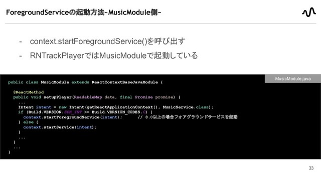 ForegroundServiceの起動方法~MusicModule側~
- context.startForegroundService()を呼び出す
- RNTrackPlayerではMusicModuleで起動している
33
public class MusicModule extends ReactContextBaseJavaModule {
@ReactMethod
public void setupPlayer(ReadableMap data, final Promise promise) {
...
Intent intent = new Intent(getReactApplicationContext(), MusicService.class);
if (Build.VERSION.SDK_INT >= Build.VERSION_CODES.O) {
context.startForegroundService(intent); // 8.0以上の場合フォアグラウンドサービスを起動
} else {
context.startService(intent);
}
...
}
...
}
MusicModule.java
