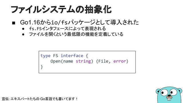 ファイルシステムの抽象化
■ Go1.16からio/fsパッケージとして導入された
● fs.FSインタフェースによって表現される
● ファイルを開くという最低限の機能を定義している
type FS interface {
Open(name string) (File, error)
}
宣伝：エキスパートたちの Go言語でも書いてます！
