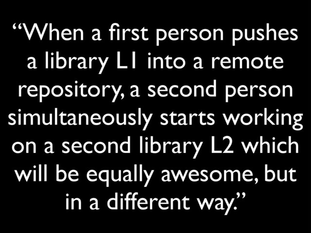 “When a ﬁrst person pushes
a library L1 into a remote
repository, a second person
simultaneously starts working
on a second library L2 which
will be equally awesome, but
in a different way.”
