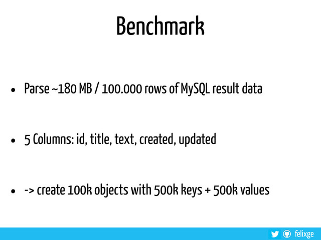 @felixge
felixge
Benchmark
• Parse ~180 MB / 100.000 rows of MySQL result data
• 5 Columns: id, title, text, created, updated
• -> create 100k objects with 500k keys + 500k values
