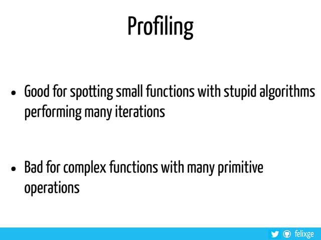 @felixge
felixge
Profiling
• Good for spotting small functions with stupid algorithms
performing many iterations
• Bad for complex functions with many primitive
operations
