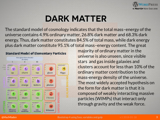 @MacMladen Bootstrap 4 using Sass, variables and gulp v.1 2018-01-18
9. MeetUp Novi Sad 2018
DARK MATTER
3
The standard model of cosmology indicates that the total mass–energy of the
universe contains 4.9% ordinary matter, 26.8% dark matter and 68.3% dark
energy. Thus, dark matter constitutes 84.5% of total mass, while dark energy
plus dark matter constitute 95.1% of total mass–energy content. The great
majority of ordinary matter in the
universe is also unseen, since visible
stars and gas inside galaxies and
clusters account for less than 10% of the
ordinary matter contribution to the
mass-energy density of the universe.
The most widely accepted hypothesis on
the form for dark matter is that it is
composed of weakly interacting massive
particles (WIMPs) that interact only
through gravity and the weak force.
