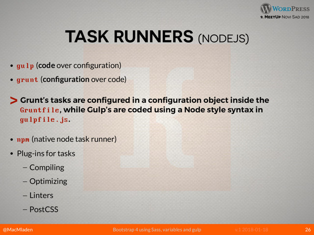@MacMladen Bootstrap 4 using Sass, variables and gulp v.1 2018-01-18
9. MeetUp Novi Sad 2018
TASK RUNNERS (NODEJS)
• gulp (code over conﬁguration)
• grunt (conﬁguration over code)
> Grunt’s tasks are conﬁgured in a conﬁguration object inside the
Gruntfile, while Gulp’s are coded using a Node style syntax in
gulpfile.js.
• npm (native node task runner)
• Plug-ins for tasks
— Compiling
— Optimizing
— Linters
— PostCSS
26
