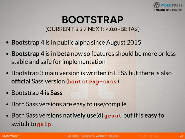 @MacMladen Bootstrap 4 using Sass, variables and gulp v.1 2018-01-18
9. MeetUp Novi Sad 2018
BOOTSTRAP 
(CURRENT 3.3.7 NEXT: 4.0.0-BETA2)
• Bootstrap 4 is in public alpha since August 2015
• Bootstrap 4 is in beta now so features should be more or less
stable and safe for implementation
• Bootstrap 3 main version is written in LESS but there is also
ofﬁcial Sass version (bootstrap-sass)
• Bootstrap 4 is Sass
• Both Sass versions are easy to use/compile
• Both Sass versions natively use(d) grunt but it is easy to
switch to gulp.
28
