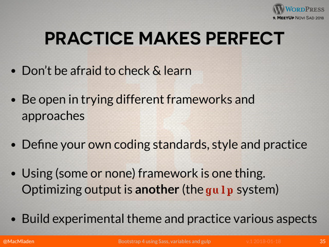 @MacMladen Bootstrap 4 using Sass, variables and gulp v.1 2018-01-18
9. MeetUp Novi Sad 2018
PRACTICE MAKES PERFECT
• Don’t be afraid to check & learn
• Be open in trying different frameworks and
approaches
• Deﬁne your own coding standards, style and practice
• Using (some or none) framework is one thing.
Optimizing output is another (the gulp system)
• Build experimental theme and practice various aspects
35
