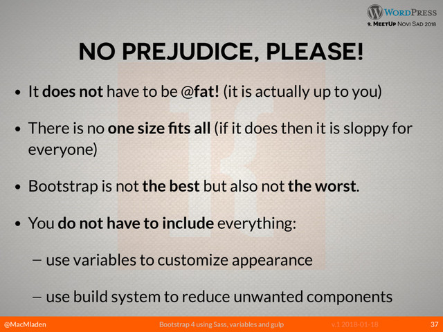 @MacMladen Bootstrap 4 using Sass, variables and gulp v.1 2018-01-18
9. MeetUp Novi Sad 2018
NO PREJUDICE, PLEASE!
• It does not have to be @fat! (it is actually up to you)
• There is no one size ﬁts all (if it does then it is sloppy for
everyone)
• Bootstrap is not the best but also not the worst.
• You do not have to include everything:
— use variables to customize appearance
— use build system to reduce unwanted components
37
