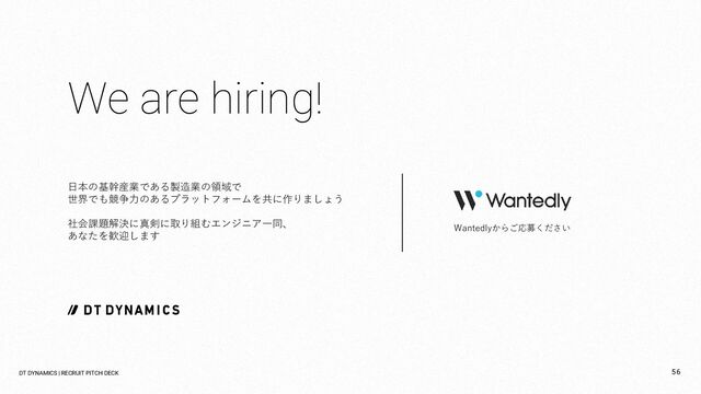 We are hiring!
日本の基幹産業である製造業の領域で
世界でも競争力のあるプラットフォームを共に作りましょう
社会課題解決に真剣に取り組むエンジニア一同、
あなたを歓迎します
Wantedlyからご応募ください
DT DYNAMICS | RECRUIT PITCH DECK 56
