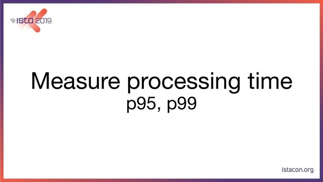 Measure processing time
p95, p99
