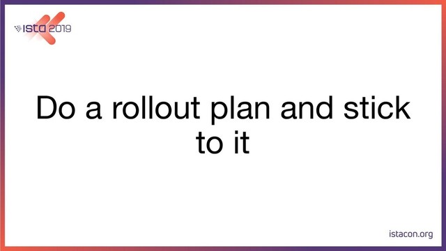 Do a rollout plan and stick
to it
