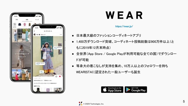 © ZOZO Technologies, Inc.
https://wear.jp/ 
5
● 日本最大級のファッションコーディネートアプリ 
● 1,400万ダウンロード突破、コーディネート投稿総数は900万件以上（と
もに2019年12月末時点） 
● 全世界（App Store / Google Playが利用可能な全ての国）でダウンロー
ドが可能 
● 等身大の着こなしが支持を集め、10万人以上のフォロワーを持ち
WEARISTAに認定された一般ユーザーも誕生 
